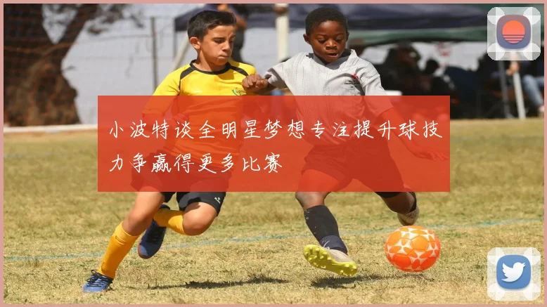 小波特谈全明星梦想专注提升球技力争赢得更多比赛