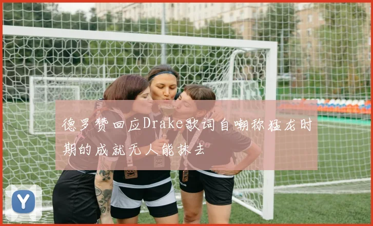 德罗赞回应Drake歌词自嘲称猛龙时期的成就无人能抹去