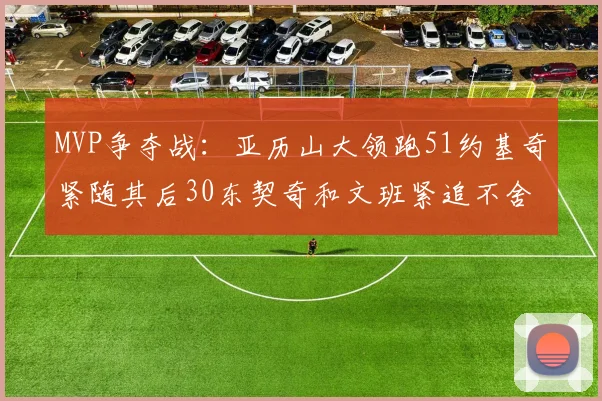 MVP争夺战：亚历山大领跑51约基奇紧随其后30东契奇和文班紧追不舍