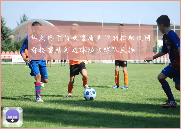 热刺终于打破僵局里沙利松助攻阿奇格雷精彩进球助力球队反弹