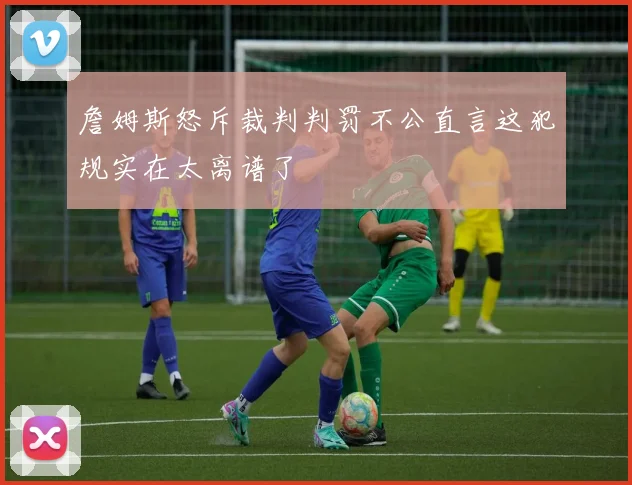 詹姆斯怒斥裁判判罚不公直言这犯规实在太离谱了