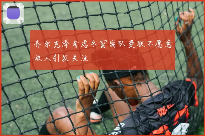 齐尔克泽考虑冬窗离队曼联不愿意放人引发关注