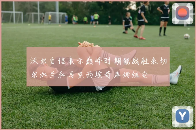 沃尔自信表示巅峰时期能战胜米切尔加兰和马克西埃奇库姆组合