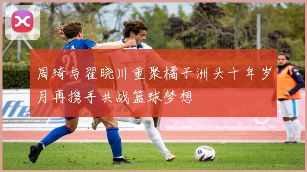 周琦与翟晓川重聚橘子洲头十年岁月再携手共战篮球梦想