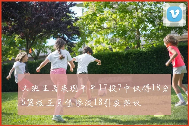 文班亚马表现平平17投7中仅得18分6篮板正负值惨淡18引发热议