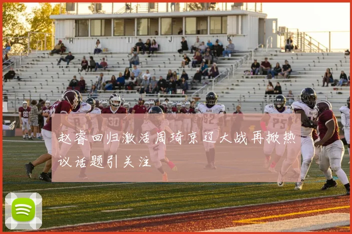 赵睿回归激活周琦京辽大战再掀热议话题引关注