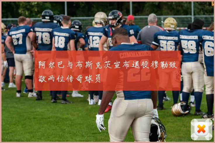 阿尔巴与布斯克茨宣布退役穆勒致敬两位传奇球员