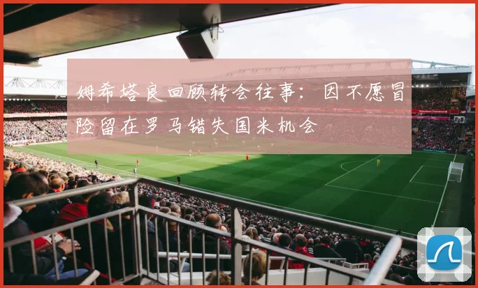 姆希塔良回顾转会往事：因不愿冒险留在罗马错失国米机会