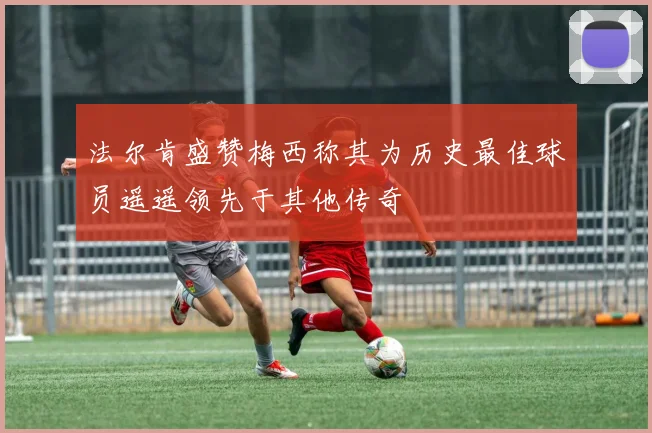 法尔肯盛赞梅西称其为历史最佳球员遥遥领先于其他传奇