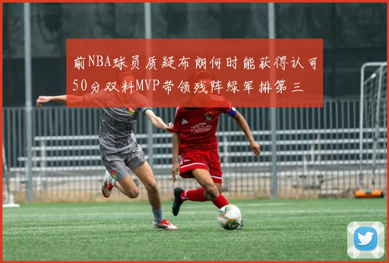 前NBA球员质疑布朗何时能获得认可50分双料MVP带领残阵绿军排第三