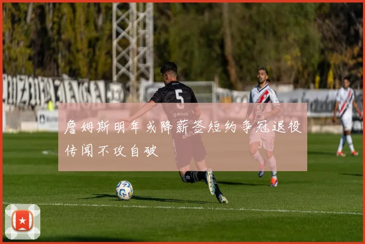 詹姆斯明年或降薪签短约争冠退役传闻不攻自破