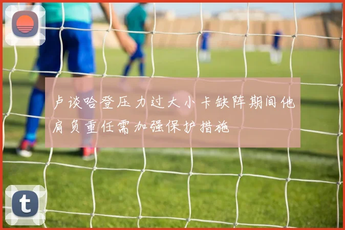 卢谈哈登压力过大小卡缺阵期间他肩负重任需加强保护措施