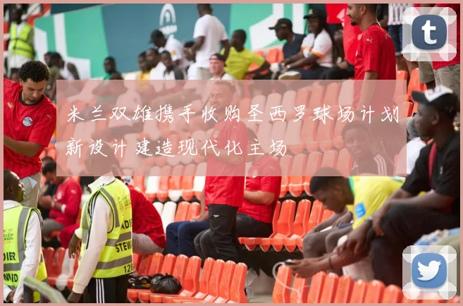 米兰双雄携手收购圣西罗球场计划新设计建造现代化主场
