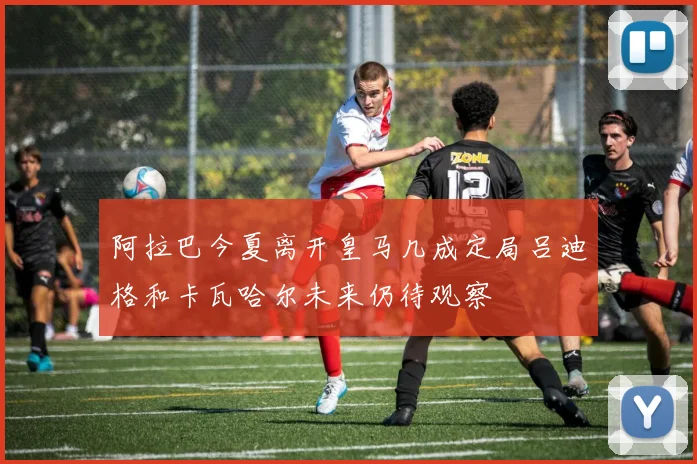 阿拉巴今夏离开皇马几成定局吕迪格和卡瓦哈尔未来仍待观察