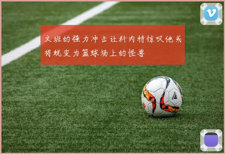 文班的强力冲击让科内特惊叹他或将蜕变为篮球场上的怪兽