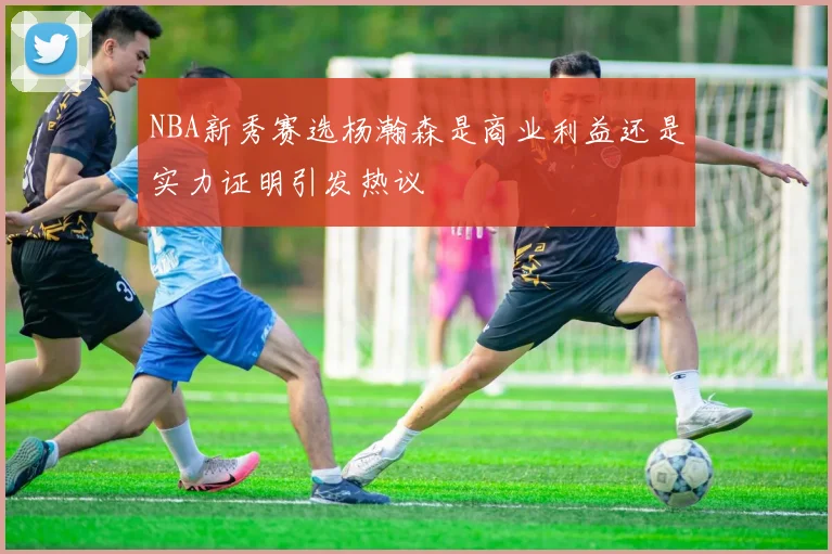 NBA新秀赛选杨瀚森是商业利益还是实力证明引发热议