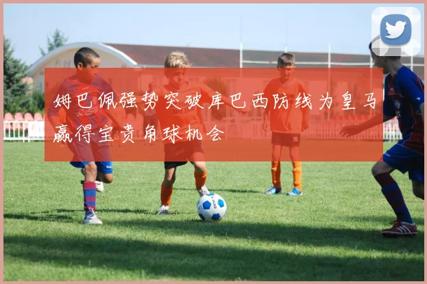 姆巴佩强势突破库巴西防线为皇马赢得宝贵角球机会
