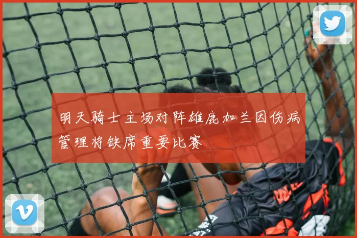 明天骑士主场对阵雄鹿加兰因伤病管理将缺席重要比赛