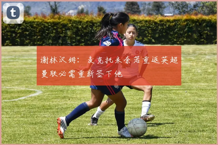 谢林汉姆：麦克托米奈若重返英超曼联必需重新签下他