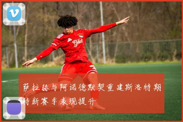 萨拉赫与阿诺德默契重建斯洛特期待新赛季表现提升