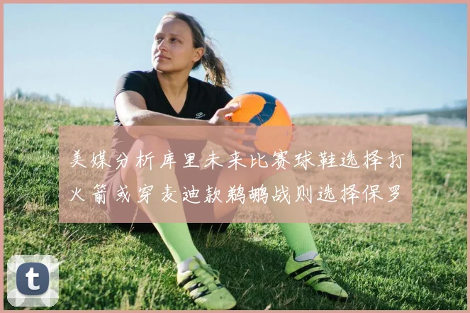 美媒分析库里未来比赛球鞋选择打火箭或穿麦迪款鹈鹕战则选择保罗PE