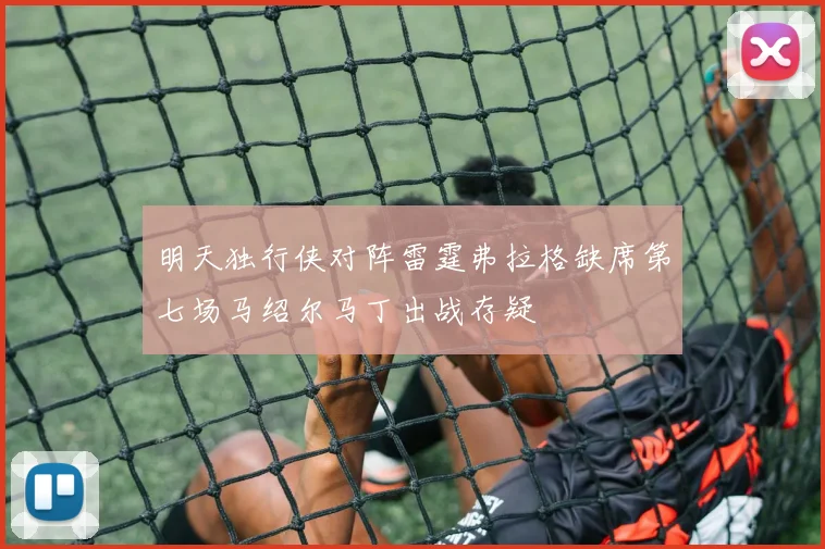明天独行侠对阵雷霆弗拉格缺席第七场马绍尔马丁出战存疑