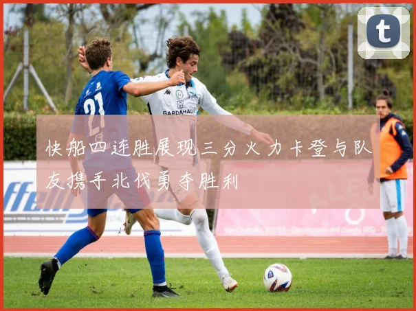 快船四连胜展现三分火力卡登与队友携手北伐勇夺胜利
