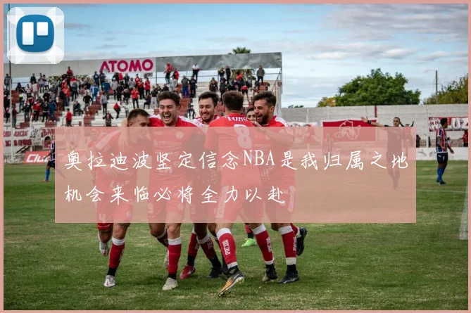 奥拉迪波坚定信念NBA是我归属之地机会来临必将全力以赴