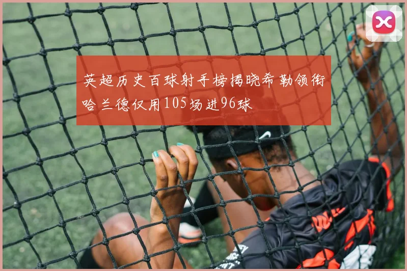 英超历史百球射手榜揭晓希勒领衔哈兰德仅用105场进96球