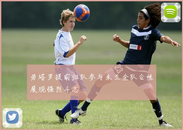 劳塔罗提前归队参与米兰全队合练展现强烈斗志
