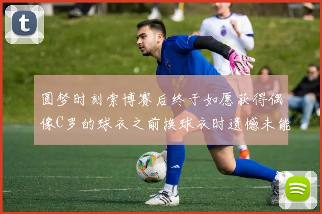 圆梦时刻索博赛后终于如愿获得偶像C罗的球衣之前换球衣时遗憾未能成功