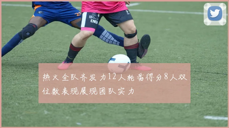 热火全队齐发力12人轮番得分8人双位数表现展现团队实力