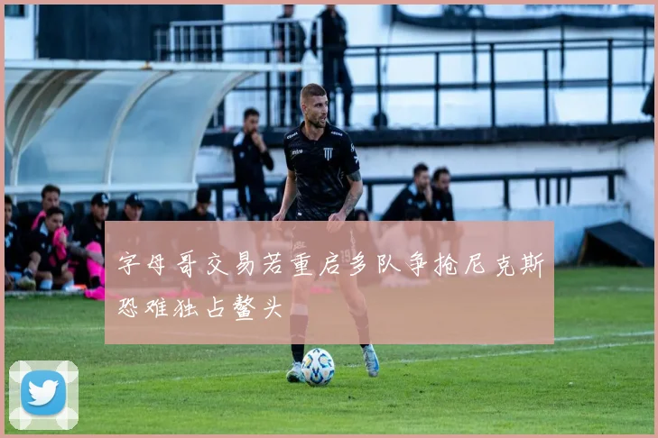 字母哥交易若重启多队争抢尼克斯恐难独占鳌头