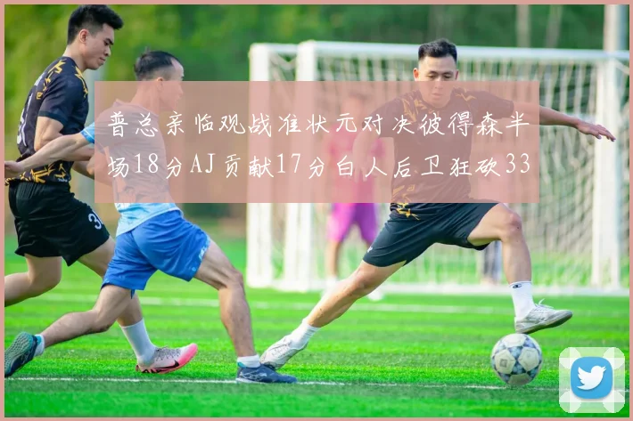 普总亲临观战准状元对决彼得森半场18分AJ贡献17分白人后卫狂砍33分10助攻