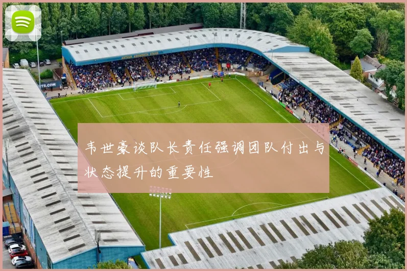 韦世豪谈队长责任强调团队付出与状态提升的重要性