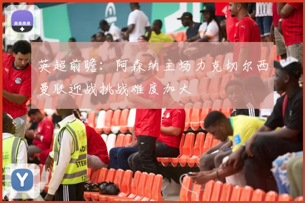 英超前瞻：阿森纳主场力克切尔西曼联迎战挑战难度加大