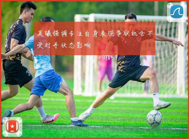 吴曦强调专注自身表现争取机会不受对手状态影响