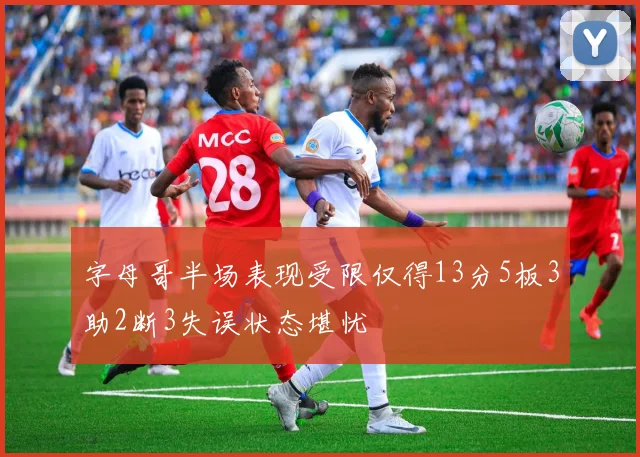 字母哥半场表现受限仅得13分5板3助2断3失误状态堪忧