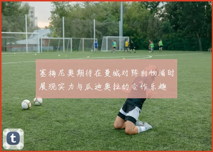 塞梅尼奥期待在曼城对阵利物浦时展现实力与瓜迪奥拉的合作乐趣