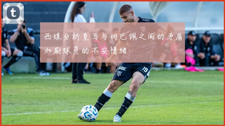 西媒分析皇马与姆巴佩之间的矛盾加剧球员的不安情绪