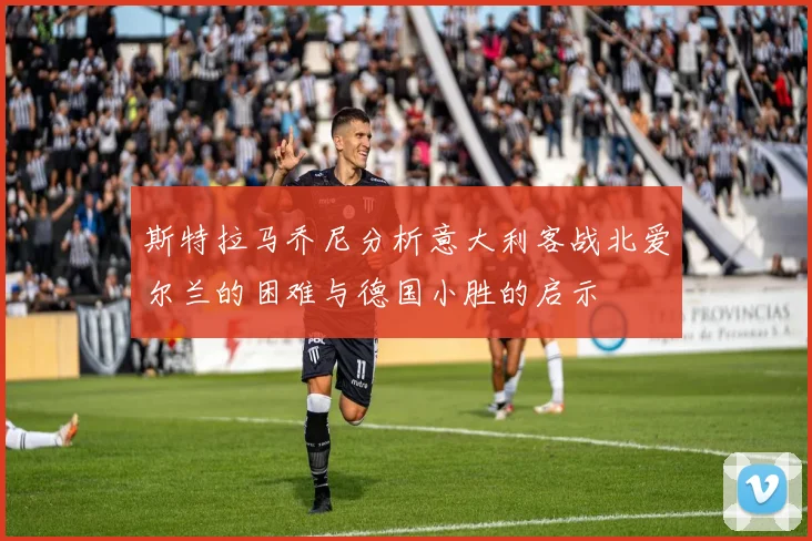 斯特拉马乔尼分析意大利客战北爱尔兰的困难与德国小胜的启示