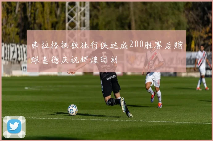 弗拉格执教独行侠达成200胜赛后赠球基德庆祝辉煌时刻