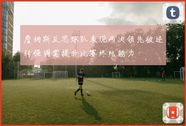 詹姆斯反思球队表现两次领先被逆转强调需提升比赛终结能力