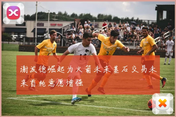 谢泼德崛起为火箭未来基石交易未来首轮意愿增强