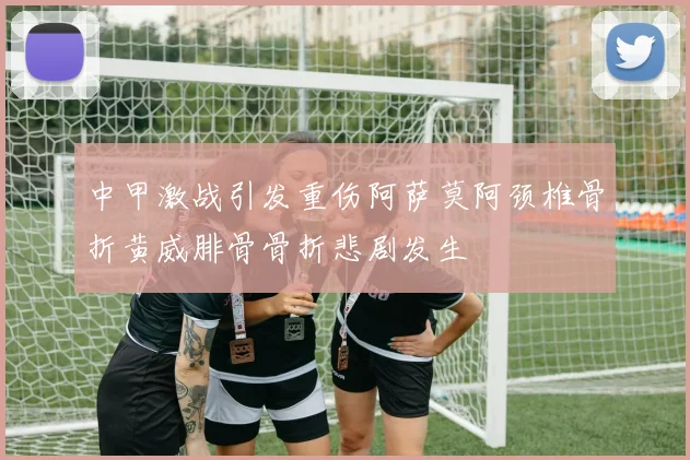 中甲激战引发重伤阿萨莫阿颈椎骨折黄威腓骨骨折悲剧发生