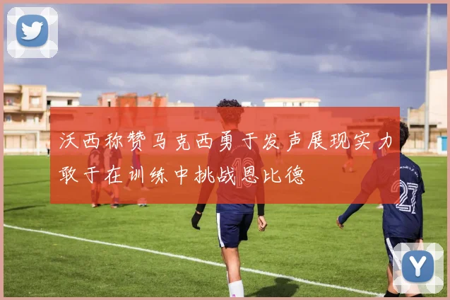 沃西称赞马克西勇于发声展现实力敢于在训练中挑战恩比德
