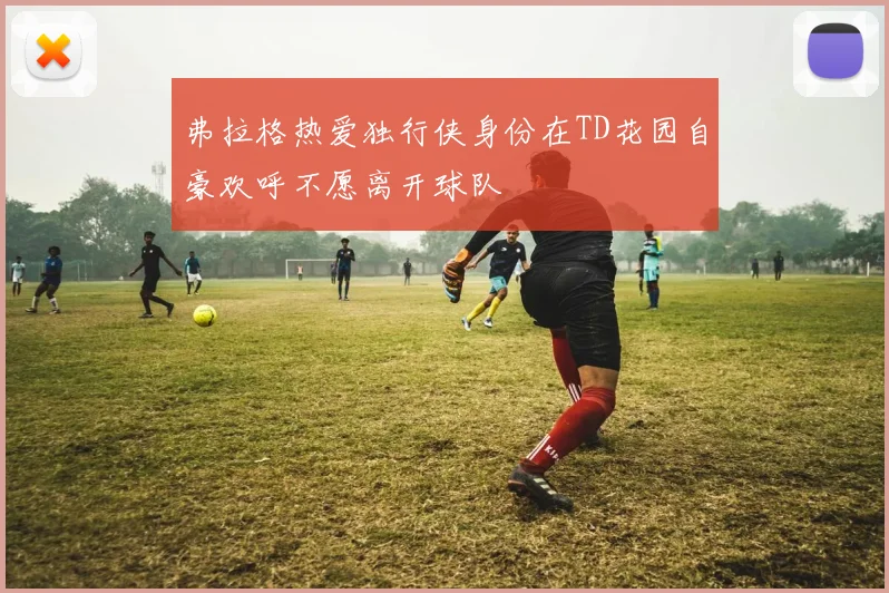 弗拉格热爱独行侠身份在TD花园自豪欢呼不愿离开球队