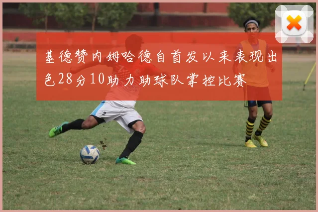 基德赞内姆哈德自首发以来表现出色28分10助力助球队掌控比赛