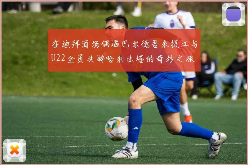 在迪拜商场偶遇巴尔德吾米提江与U22全员共游哈利法塔的奇妙之旅