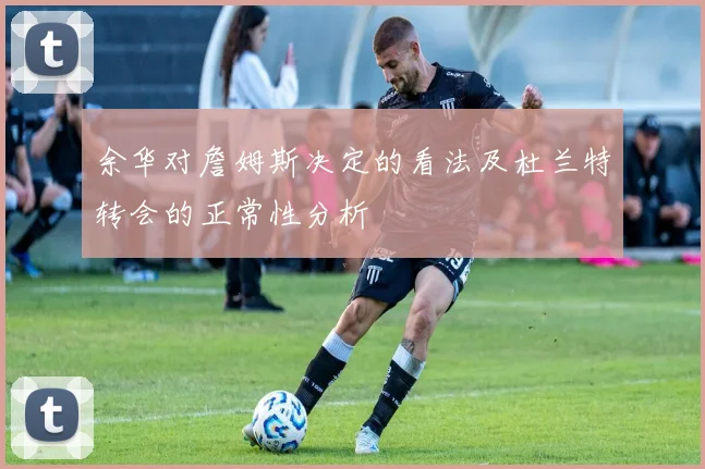 余华对詹姆斯决定的看法及杜兰特转会的正常性分析